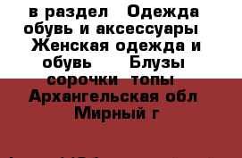  в раздел : Одежда, обувь и аксессуары » Женская одежда и обувь »  » Блузы, сорочки, топы . Архангельская обл.,Мирный г.